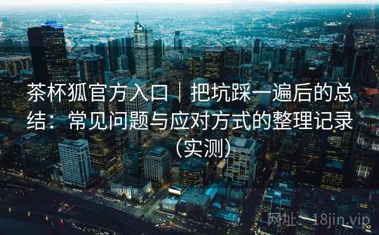 茶杯狐官方入口|把坑踩一遍后的总结:常见问题与应对方式的整理记录(实测) 茶杯狐官方入口|把坑踩一遍后的总结:常见问题与应对方式的整理记录(实测)