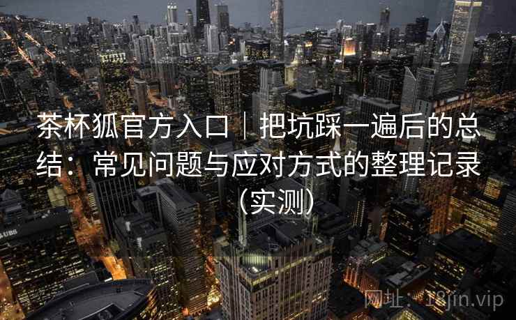 茶杯狐官方入口｜把坑踩一遍后的总结：常见问题与应对方式的整理记录（实测）