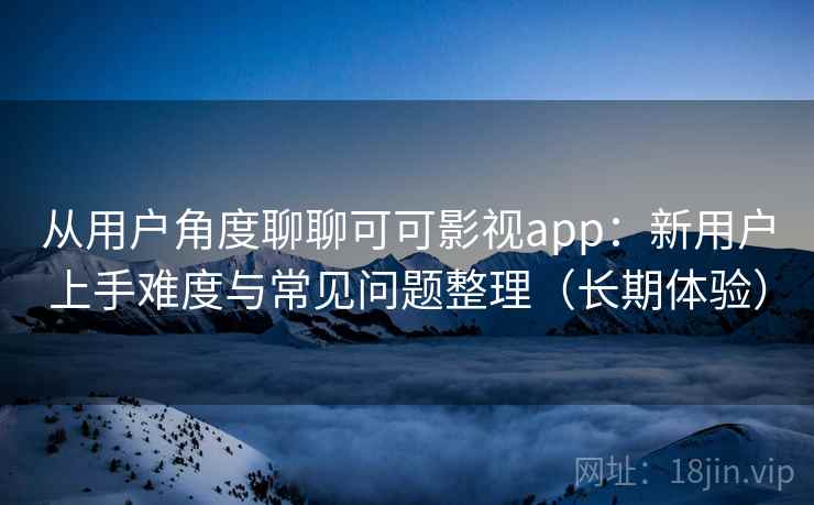 从用户角度聊聊可可影视app：新用户上手难度与常见问题整理（长期体验）
