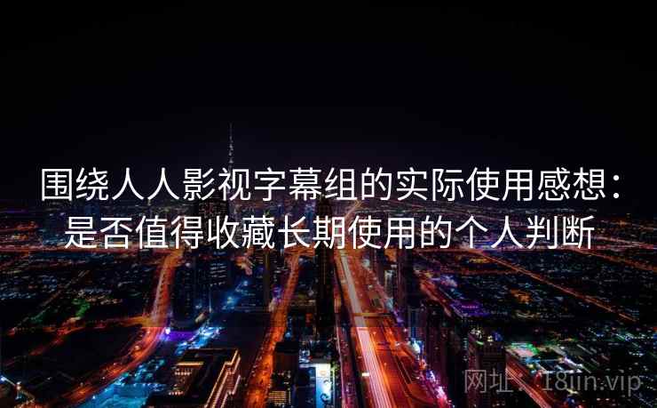 围绕人人影视字幕组的实际使用感想：是否值得收藏长期使用的个人判断